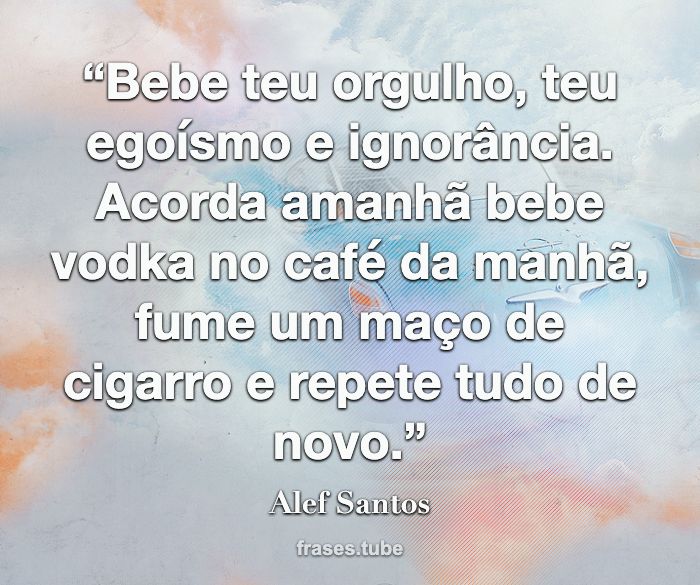 “Bebe teu orgulho, teu egoísmo e ignorância.<br>Acorda amanhã bebe vodka no café da manhã, fume um maço de cigarro e repete tudo de novo.”