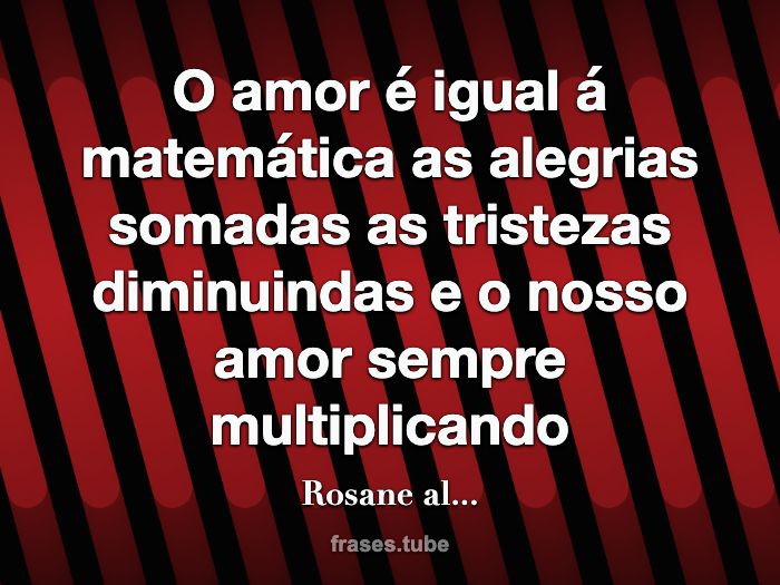 O amor é igual á matemática as alegrias somadas as tristezas diminuindas e o nosso amor sempre multiplicando